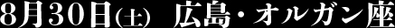 8月30日（土） 広島・オルガン座