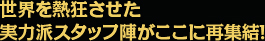 世界を熱狂させた 実力派スタッフ陣がここに再集結！