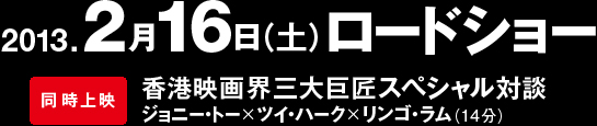 2013年2月16日（土）ロードショー　同時上映　香港映画界三大巨匠スペシャル対談　ジョニー・トー×ツイ・ハーク×リンゴ・ラム（14分）