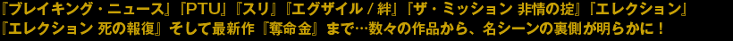 『ブレイキング・ニュース』『PTU』『スリ』『エグザイル/絆』『ザ・ミッション 非常の掟』『エレクション』『エレクション 死の報復』そして最新作『奪命金』まで…数々の作品から、名シーンの裏側が明らかに！