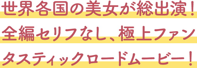 世界各国の美女が総出演！全編セリフなし、極上ファンタスティックロードムービー！